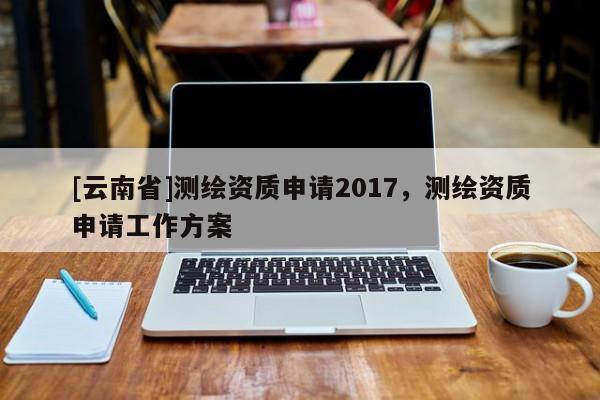 [云南省]測繪資質(zhì)申請2017，測繪資質(zhì)申請工作方案
