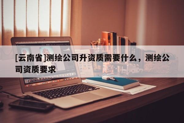 [云南省]測繪公司升資質需要什么，測繪公司資質要求