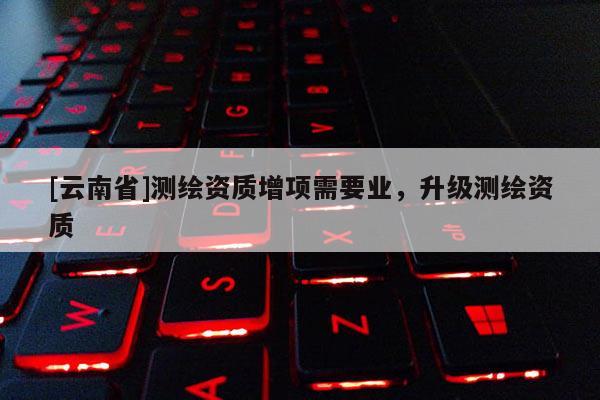 [云南省]測繪資質增項需要業，升級測繪資質