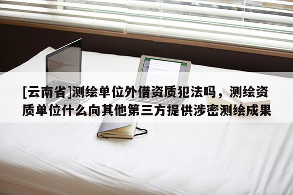 [云南省]測繪單位外借資質犯法嗎，測繪資質單位什么向其他第三方提供涉密測繪成果