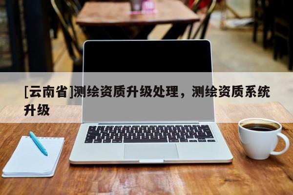 [云南省]測繪資質升級處理，測繪資質系統升級