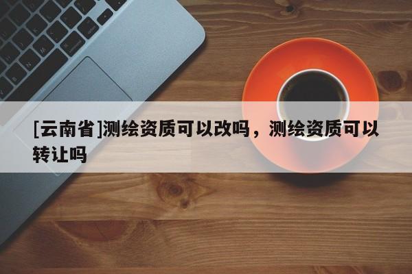 [云南省]測繪資質可以改嗎，測繪資質可以轉讓嗎