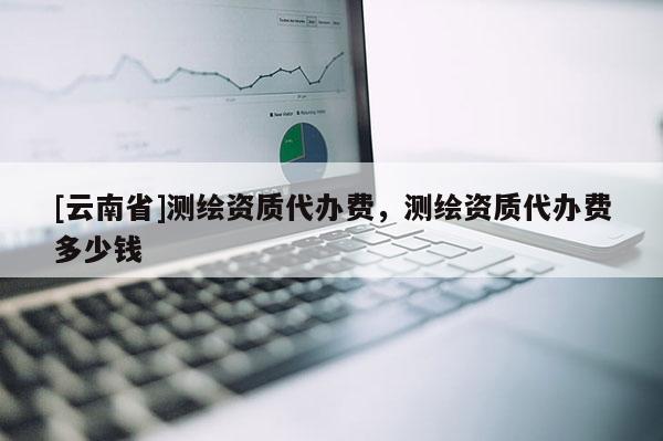 [云南省]測繪資質代辦費，測繪資質代辦費多少錢