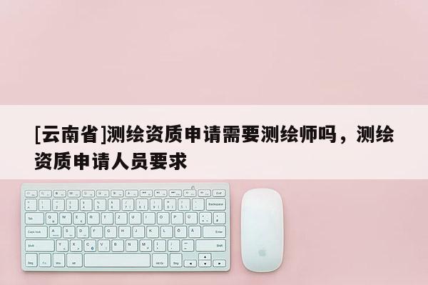 [云南省]測繪資質申請需要測繪師嗎，測繪資質申請人員要求