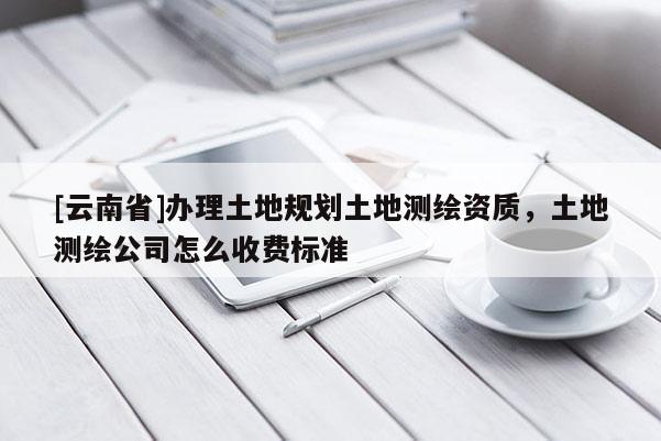 [云南省]辦理土地規劃土地測繪資質，土地測繪公司怎么收費標準