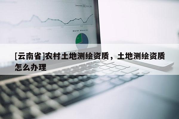 [云南省]農村土地測繪資質，土地測繪資質怎么辦理