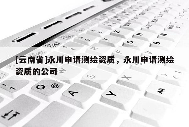 [云南省]永川申請(qǐng)測(cè)繪資質(zhì)，永川申請(qǐng)測(cè)繪資質(zhì)的公司