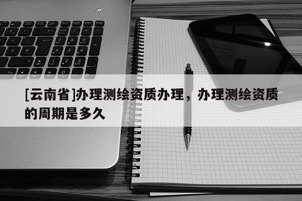 [云南省]辦理測繪資質辦理，辦理測繪資質的周期是多久