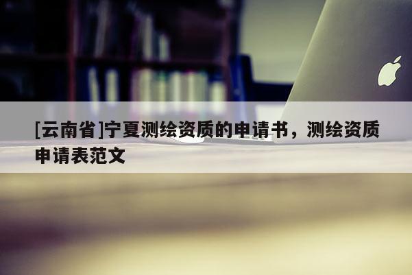 [云南省]寧夏測(cè)繪資質(zhì)的申請(qǐng)書，測(cè)繪資質(zhì)申請(qǐng)表范文