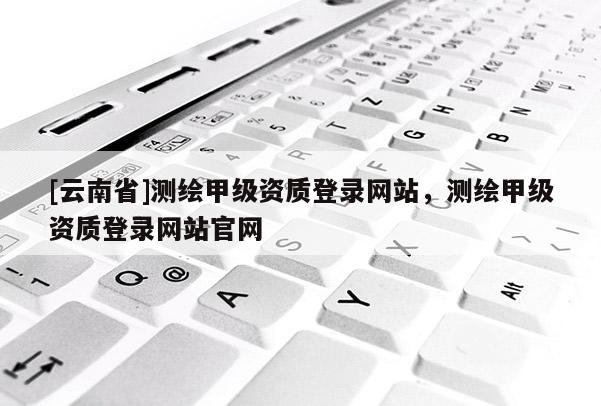 [云南省]測繪甲級資質登錄網站，測繪甲級資質登錄網站官網