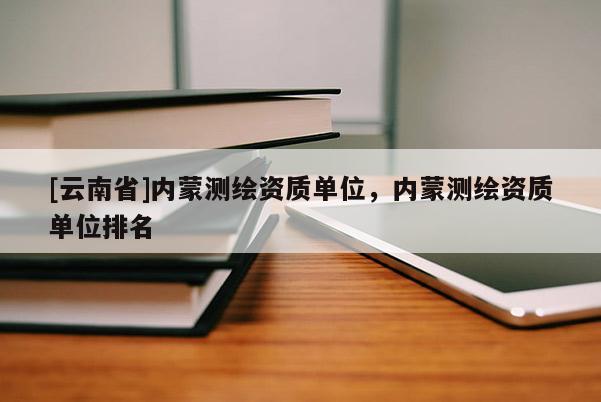 [云南省]內(nèi)蒙測繪資質(zhì)單位，內(nèi)蒙測繪資質(zhì)單位排名