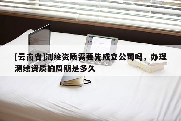 [云南省]測繪資質需要先成立公司嗎，辦理測繪資質的周期是多久