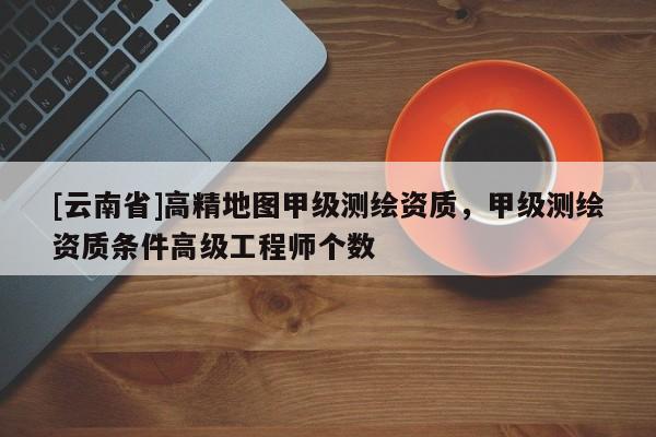 [云南省]高精地圖甲級測繪資質(zhì)，甲級測繪資質(zhì)條件高級工程師個數(shù)