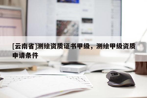 [云南省]測(cè)繪資質(zhì)證書甲級(jí)，測(cè)繪甲級(jí)資質(zhì)申請(qǐng)條件