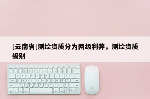 [云南省]測繪資質(zhì)分為兩級利弊，測繪資質(zhì)級別