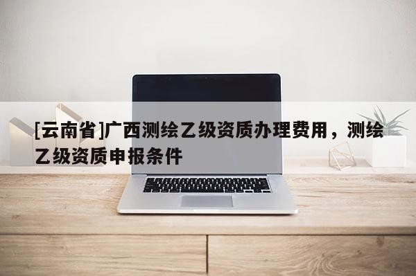 [云南省]廣西測(cè)繪乙級(jí)資質(zhì)辦理費(fèi)用，測(cè)繪乙級(jí)資質(zhì)申報(bào)條件