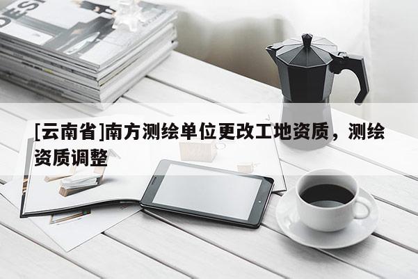 [云南省]南方測繪單位更改工地資質(zhì)，測繪資質(zhì)調(diào)整