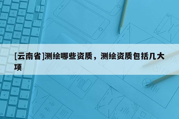 [云南省]測繪哪些資質，測繪資質包括幾大項