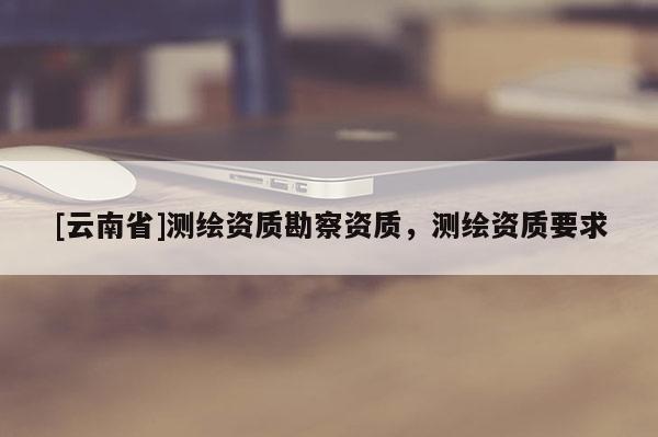 [云南省]測(cè)繪資質(zhì)勘察資質(zhì)，測(cè)繪資質(zhì)要求