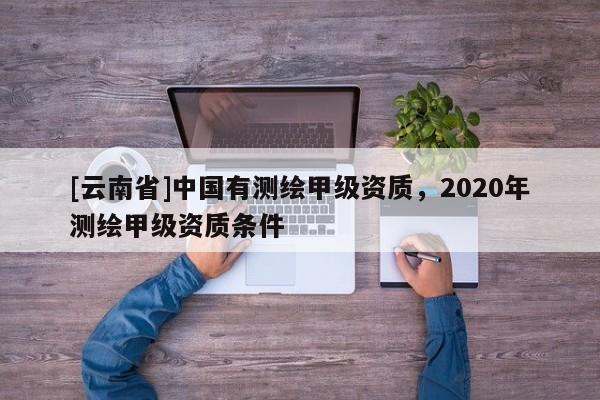 [云南省]中國(guó)有測(cè)繪甲級(jí)資質(zhì)，2020年測(cè)繪甲級(jí)資質(zhì)條件