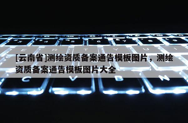 [云南省]測繪資質備案通告模板圖片，測繪資質備案通告模板圖片大全