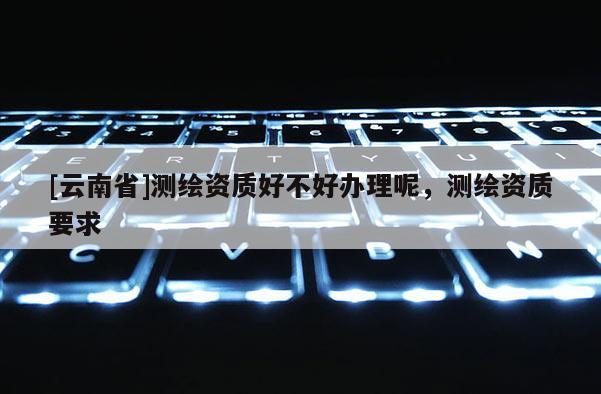 [云南省]測繪資質(zhì)好不好辦理呢，測繪資質(zhì)要求