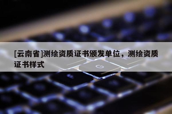 [云南省]測繪資質(zhì)證書頒發(fā)單位，測繪資質(zhì)證書樣式