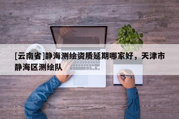 [云南省]靜海測繪資質延期哪家好，天津市靜海區測繪隊