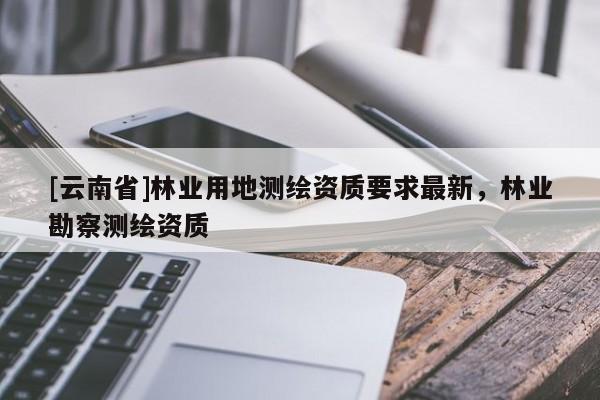 [云南省]林業用地測繪資質要求最新，林業勘察測繪資質