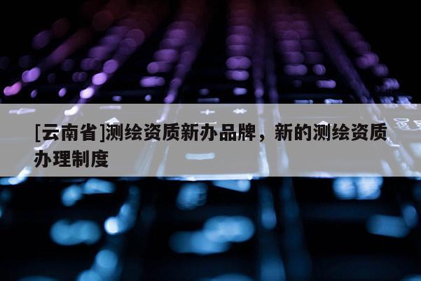 [云南省]測繪資質新辦品牌，新的測繪資質辦理制度