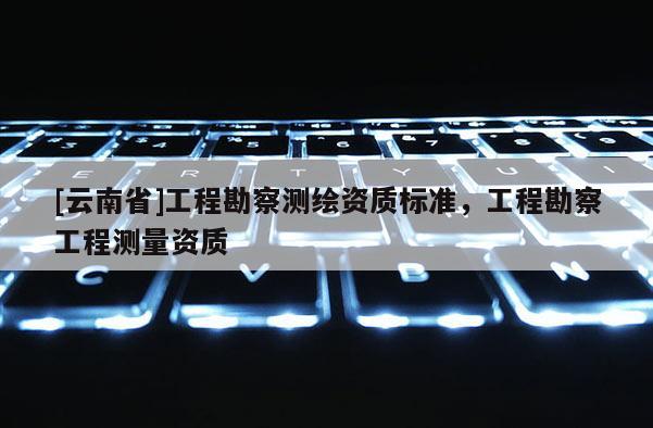 [云南省]工程勘察測(cè)繪資質(zhì)標(biāo)準(zhǔn)，工程勘察工程測(cè)量資質(zhì)