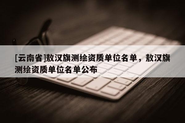 [云南省]敖漢旗測繪資質單位名單，敖漢旗測繪資質單位名單公布