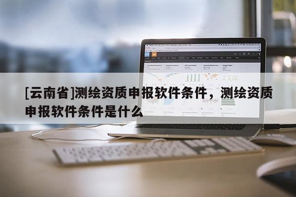 [云南省]測(cè)繪資質(zhì)申報(bào)軟件條件，測(cè)繪資質(zhì)申報(bào)軟件條件是什么