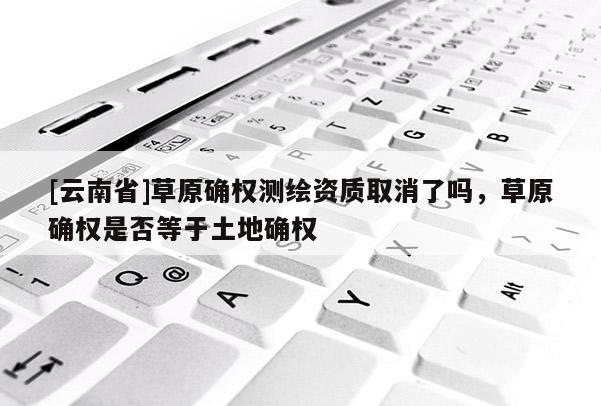 [云南省]草原確權測繪資質取消了嗎，草原確權是否等于土地確權