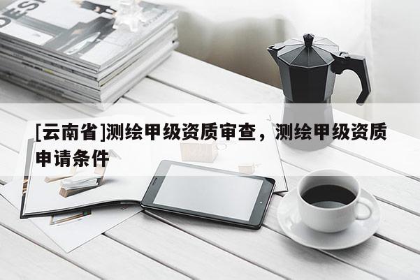 [云南省]測繪甲級資質審查，測繪甲級資質申請條件