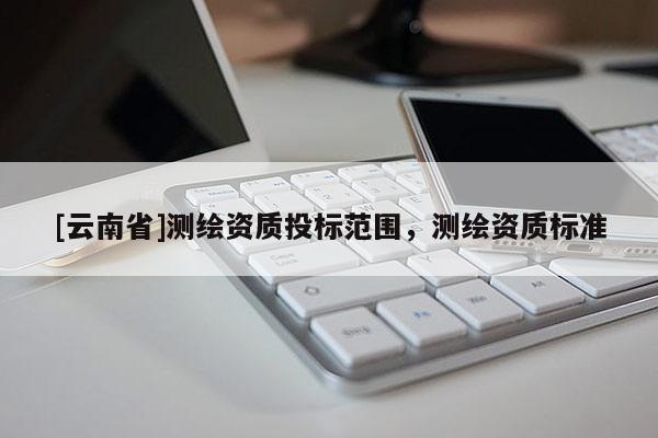 [云南省]測繪資質(zhì)投標范圍，測繪資質(zhì)標準