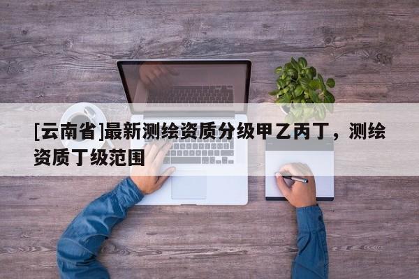 [云南省]最新測繪資質分級甲乙丙丁，測繪資質丁級范圍