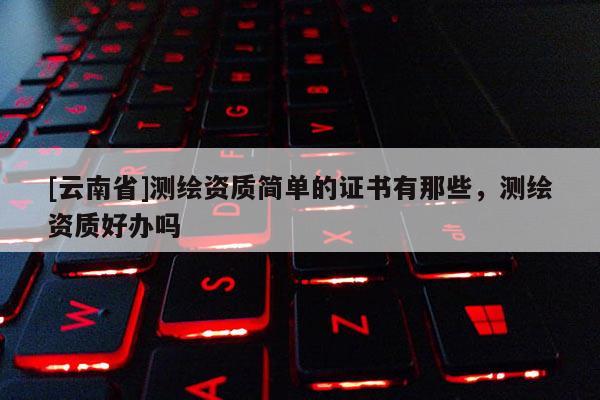 [云南省]測繪資質簡單的證書有那些，測繪資質好辦嗎