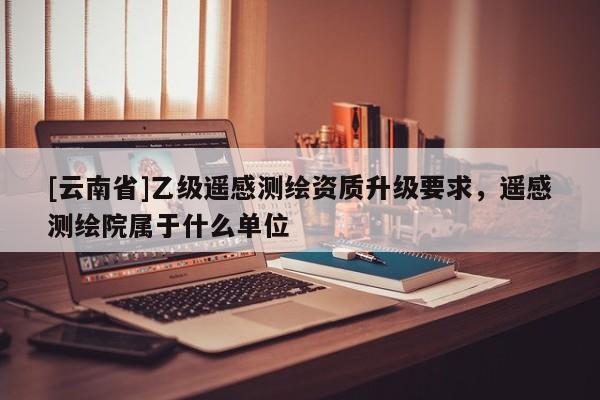 [云南省]乙級遙感測繪資質升級要求，遙感測繪院屬于什么單位