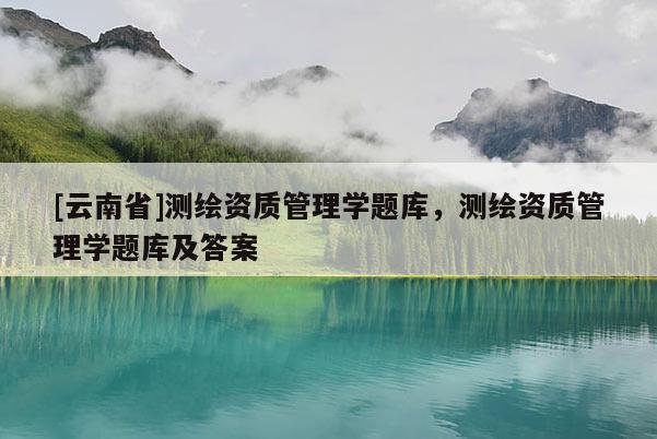 [云南省]測繪資質管理學題庫，測繪資質管理學題庫及答案
