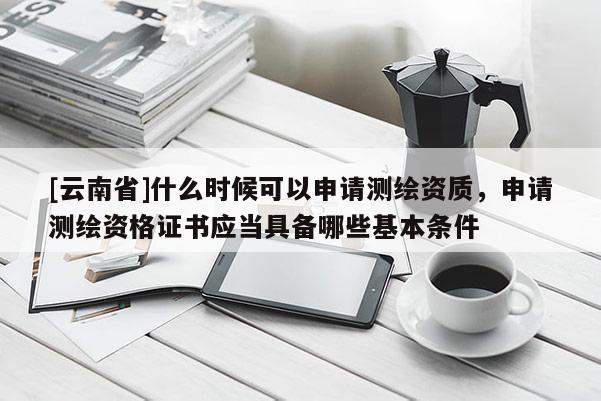 [云南省]什么時候可以申請測繪資質，申請測繪資格證書應當具備哪些基本條件