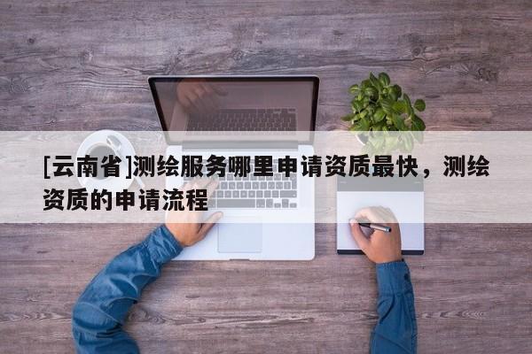[云南省]測繪服務哪里申請資質最快，測繪資質的申請流程