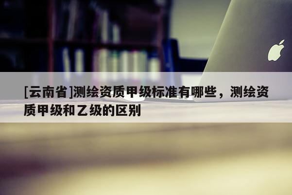 [云南省]測繪資質(zhì)甲級標(biāo)準(zhǔn)有哪些，測繪資質(zhì)甲級和乙級的區(qū)別