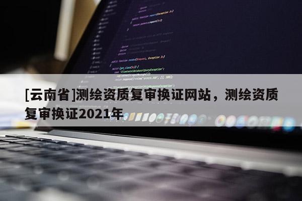 [云南省]測繪資質(zhì)復(fù)審換證網(wǎng)站，測繪資質(zhì)復(fù)審換證2021年
