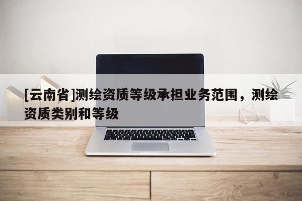 [云南省]測繪資質等級承擔業務范圍，測繪資質類別和等級