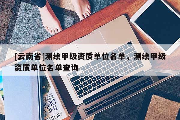 [云南省]測繪甲級資質單位名單，測繪甲級資質單位名單查詢