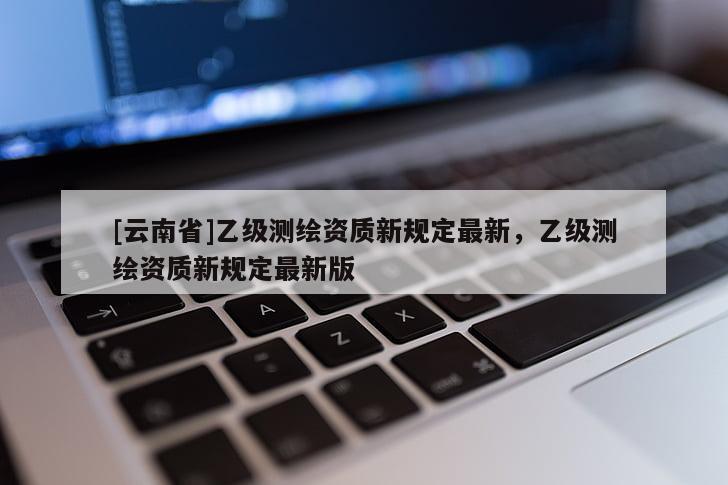 [云南省]乙級測繪資質新規定最新，乙級測繪資質新規定最新版