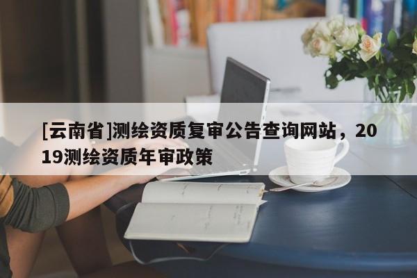 [云南省]測繪資質(zhì)復(fù)審公告查詢網(wǎng)站，2019測繪資質(zhì)年審政策