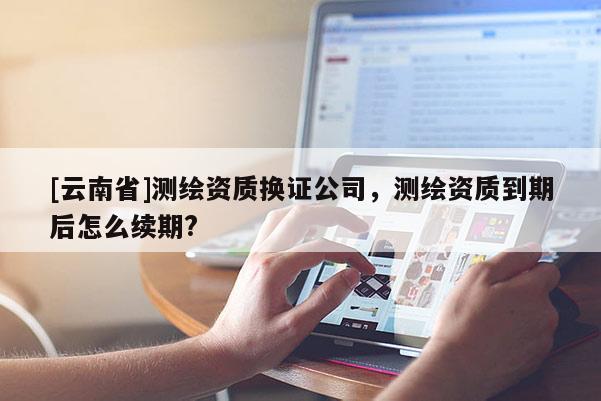 [云南省]測繪資質換證公司，測繪資質到期后怎么續期?