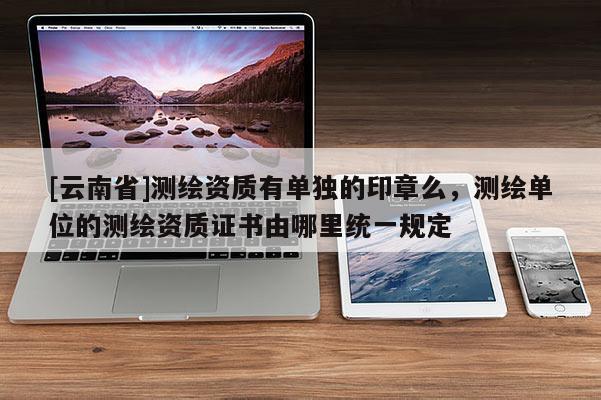 [云南省]測繪資質有單獨的印章么，測繪單位的測繪資質證書由哪里統一規定